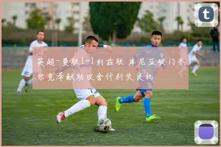 英超-曼联1-1利兹联 库尼亚破门齐尔克泽献助攻舍什科失良机