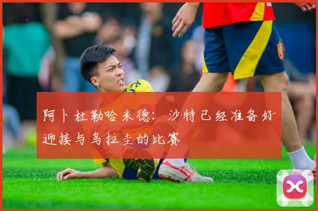 阿卜杜勒哈米德：沙特已经准备好迎接与乌拉圭的比赛