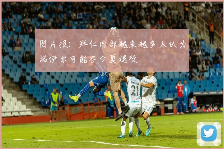 图片报：拜仁内部越来越多人认为诺伊尔可能在今夏退役