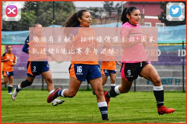 场场有贡献！拉什福德俱乐部+国家队连续6场比赛参与进球